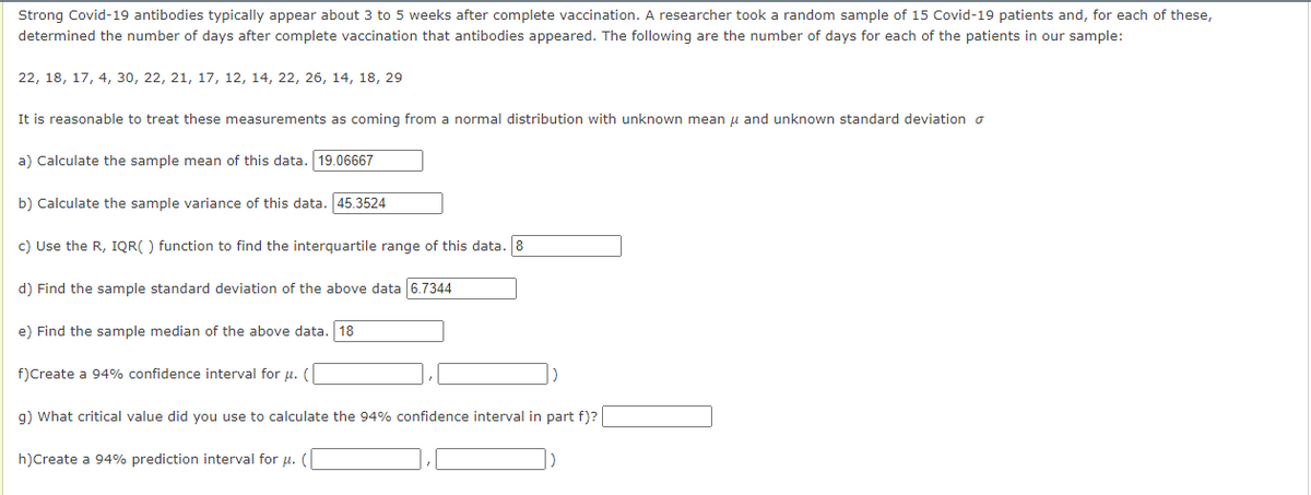 Strong Covid-19 antibodies typically appear about 3 to 5 weeks after complete vaccination. A researcher took a random sample of 15 Covid-19 patients and, for each of these,
determined the number of days after complete vaccination that antibodies appeared. The following are the number of days for each of the patients in our sample:
22, 18, 17, 4, 30, 22, 21, 17, 12, 14, 22, 26, 14, 18, 29
It is reasonable to treat these measurements as coming from a normal distribution with unknown mean μ and unknown standard deviation o
a) Calculate the sample mean of this data. 19.06667
b) Calculate the sample variance of this data. 45.3524
c) Use the R, IQR() function to find the interquartile range of this data. 8
d) Find the sample standard deviation of the above data 6.7344
e) Find the sample median of the above data. 18
f) Create a 94% confidence interval for u. (
g) What critical value did you use to calculate the 94% confidence interval in part f)?
h) Create a 94% prediction interval for μ. (