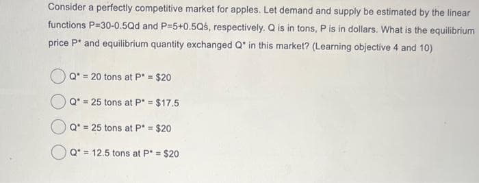 Consider a perfectly competitive market for apples. Let demand and supply be estimated by the linear
functions P-30-0.5Qd and P=5+0.5Qś, respectively. Q is in tons, P is in dollars. What is the equilibrium
price P* and equilibrium quantity exchanged Q in this market? (Learning objective 4 and 10)
Q* = 20 tons at P* = $20
Q* = 25 tons at P* = $17.5
Q = 25 tons at P = $20
Q = 12.5 tons at P* = $20