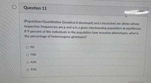 D
Question 11
(Population/Quantitative Genetics) A (dominant) and a (recessive) are alleles whose
respective frequencies are p and q in a given interbreeding population at equilibrium.
If 9 percent of the individuals in the population have recessive phenotypes, what is
the percentage of heterozygous genotypes?
0.9%
O 70%
42%
O 91%