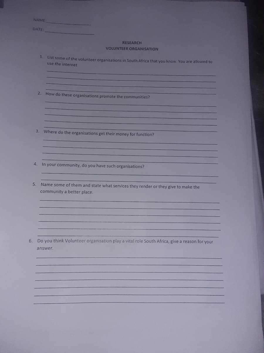 NAME
DATE:
RESEARCH
VOLUNTEER ORGANISATION
1.
List some of the volunteer organisations in South Africa that you know. You are allowed to
use the internet
2.
How do these organisations promote the communities?
3. Where do the organisations get their money for function?
4. In your community, do you have such organisations?
5. Name some of them and state what services they render or they give to make the
community a better place.
6. Do you think Volunteer organisation play a vital role South Africa, give a reason for your
answer.
