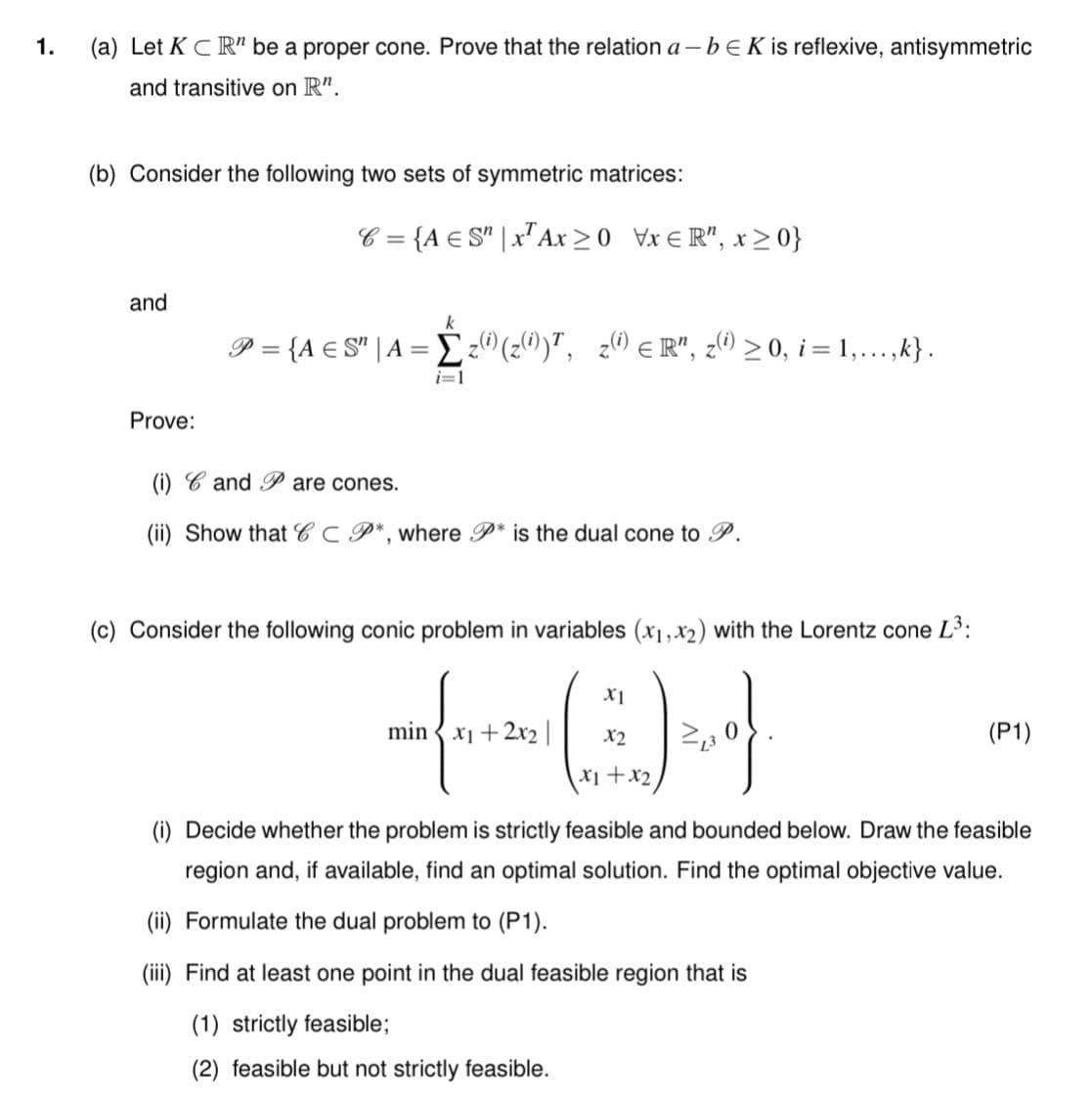 1.
(a) Let K CR" be a proper cone. Prove that the relation a – bEK is reflexive, antisymmetric
and transitive on R".
(b) Consider the following two sets of symmetric matrices:
C = {A € S" | x"Ax >0 Vx € R", x>0}
and
k
P = {A € S" | A = E ®(z®)", z® eR", ¿0 > 0, i = 1,...,k} .
i=1
Prove:
(i) C and P are cones.
(ii) Show that C C P*, where P* is the dual cone to P.
(c) Consider the following conic problem in variables (x1,x2) with the Lorentz cone L3:
min { x1 + 2x2||
X2
(P1)
X1+x2
(i) Decide whether the problem is strictly feasible and bounded below. Draw the feasible
region and, if available, find an optimal solution. Find the optimal objective value.
(ii) Formulate the dual problem to (P1).
(iii) Find at least one point in the dual feasible region that is
(1) strictly feasible;
(2) feasible but not strictly feasible.
