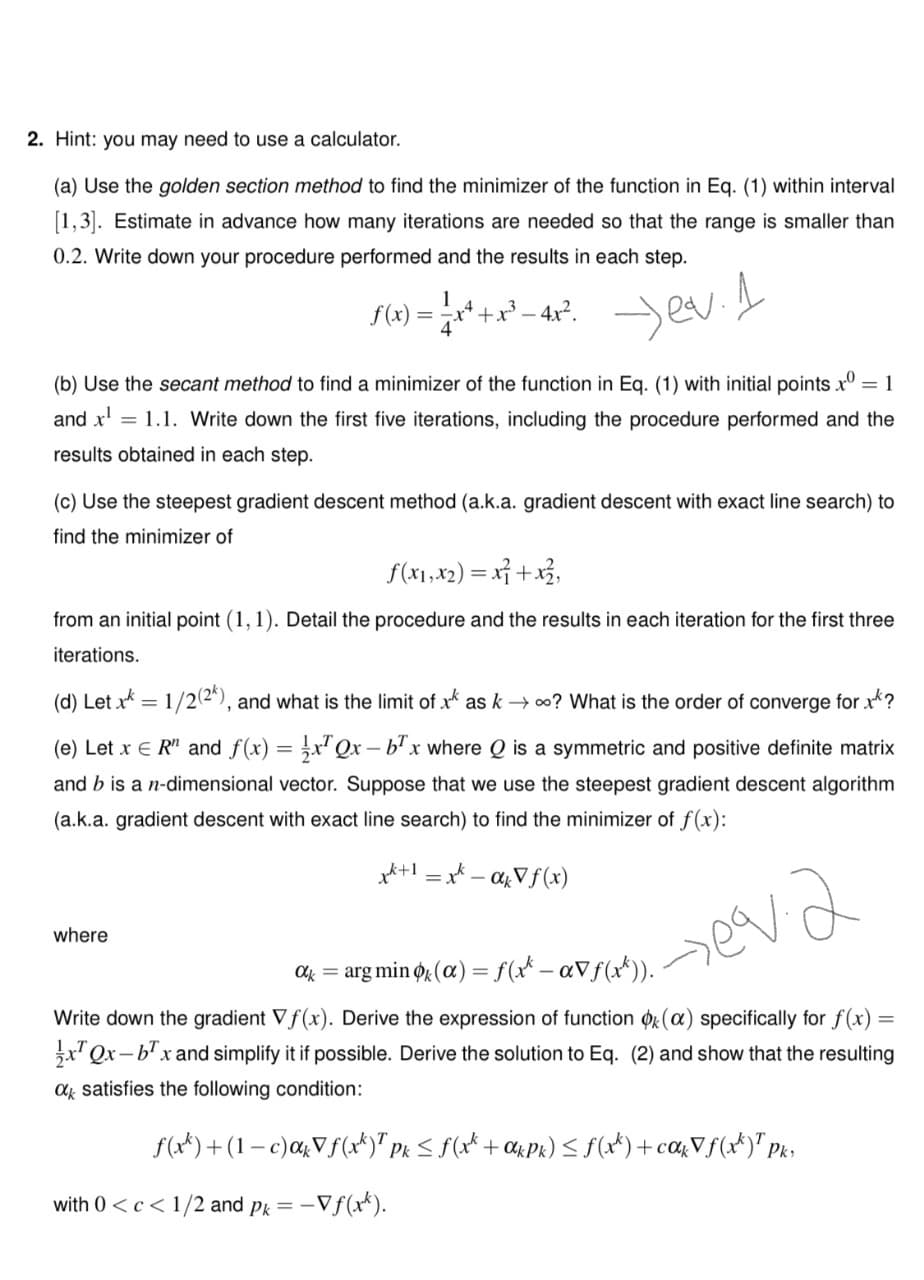 2. Hint: you may need to use a calculator.
(a) Use the golden section method to find the minimizer of the function in Eq. (1) within interval
[1,3]. Estimate in advance how many iterations are needed so that the range is smaller than
0.2. Write down your procedure performed and the results in each step.
f(x) =
+x² – 4x?. ed
(b) Use the secant method to find a minimizer of the function in Eq. (1) with initial points x° = 1
and x' = 1.1. Write down the first five iterations, including the procedure performed and the
results obtained in each step.
(c) Use the steepest gradient descent method (a.k.a. gradient descent with exact line search) to
find the minimizer of
f(x1,x2) = x} +x3,
from an initial point (1, 1). Detail the procedure and the results in each iteration for the first three
iterations.
(d) Let x = 1/2(2*), and what is the limit of x as k → 00? What is the order of converge for xk?
(e) Let x E R" and f(x) = x' Qx – b' x where Q is a symmetric and positive definite matrix
and b is a n-dimensional vector. Suppose that we use the steepest gradient descent algorithm
(a.k.a. gradient descent with exact line search) to find the minimizer of f(x):
x*+! = x* - agVf(x)
where
arg min o (a) = f(x* - aVf(x*)).
Ok =
Write down the gradient Vf(x). Derive the expression of function or(a) specifically for f(x) =
x' Qx-b'x and simplify it if possible. Derive the solution to Eq. (2) and show that the resulting
a satisfies the following condition:
f(x*) +(1 – c)a&Vf(xt)" pk S f(x* + %Pk) < f(x*) +ca&Vf(x*)" pk
Pk:
with 0 <c< 1/2 and pk = -Vf(x*).
