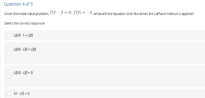 Question 4 of 5
Given the initial value problem, Df - f = 0; F(0) = -3, what will the equation look like when the LaPlace method is applied?
Select the correctresponse:
L[Df] - f = L[0]
L[Df] - L[f] = L[0]
L[Df] - L[1 = 0
Df - L[f] = 0
