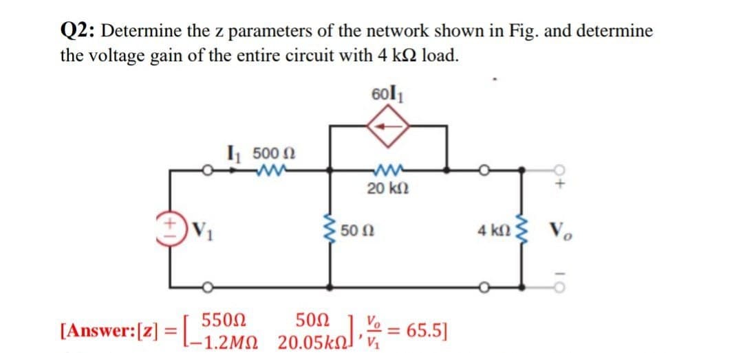 Q2: Determine the z parameters of the network shown in Fig. and determine
the voltage gain of the entire circuit with 4 k
load.
6011
[Answer:[z]
=
I 500 Ω
50 Ω
20 ΚΩ
50Ω
550Ω
L-1.2ΜΩ 20.05ΚΩΔ’ να
65.5]
4 ΚΩΣ
Vo