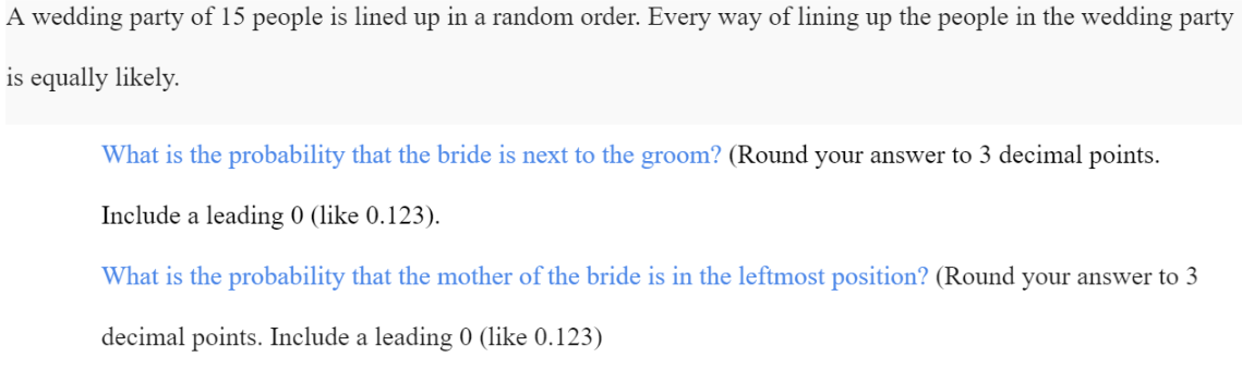 A wedding party of 15 people is lined up in a random order. Every way of lining up the people in the wedding party
is equally likely.
What is the probability that the bride is next to the groom? (Round your answer to 3 decimal points.
Include a leading 0 (like 0.123).
What is the probability that the mother of the bride is in the leftmost position? (Round your answer to 3
decimal points. Include a leading 0 (like 0.123)