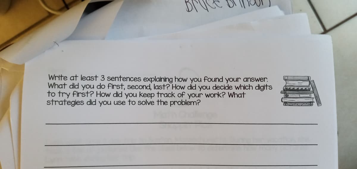 Write at least 3 sentences explaining how you found your answer.
What did you do first, second, last? How did you decide which digits
to try first? How did you keep track of your work? What
strategies did you use to solve the problem?
