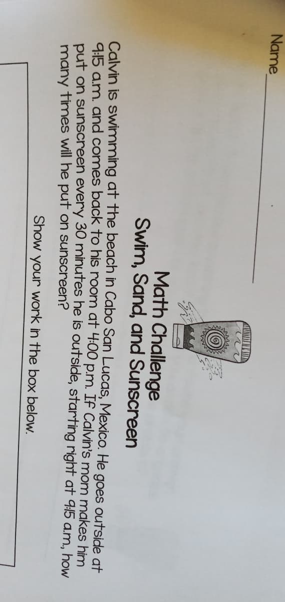 Name
Math Challenge
Swim, Sand, and Sunscreen
Calvin is swimming at the beach in Cabo San Lucas, Mexico. He goes outside at
9:15 a.m. and comes back to his room at 4:00 p.m. If Calvin's mom makes him
put on sunscreen every 30 minutes he is outside, starting right at 9:15 a.m, how
many times will he put on sunscreen?
Show your work in the box below.
