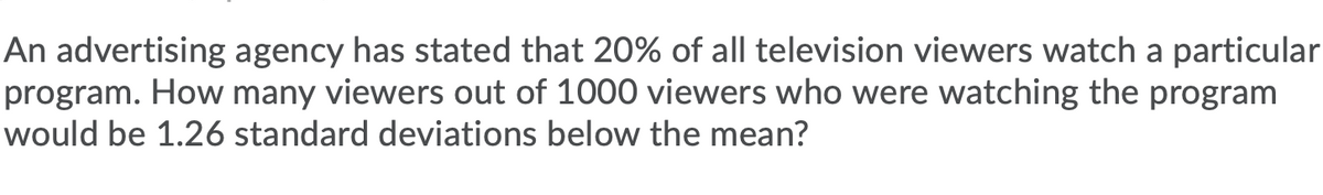 An advertising agency has stated that 20% of all television viewers watch a particular
program. How many viewers out of 1000 viewers who were watching the program
would be 1.26 standard deviations below the mean?

