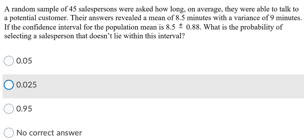 A random sample of 45 salespersons were asked how long, on average, they were able to talk to
a potential customer. Their answers revealed a mean of 8.5 minutes with a variance of 9 minutes.
If the confidence interval for the population mean is 8.5 ± 0.88. What is the probability of
selecting a salesperson that doesn't lie within this interval?
0.05
O 0.025
0.95
No correct answer
