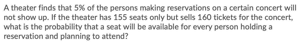A theater finds that 5% of the persons making reservations on a certain concert will
not show up. If the theater has 155 seats only but sells 160 tickets for the concert,
what is the probability that a seat will be available for every person holding a
reservation and planning to attend?
