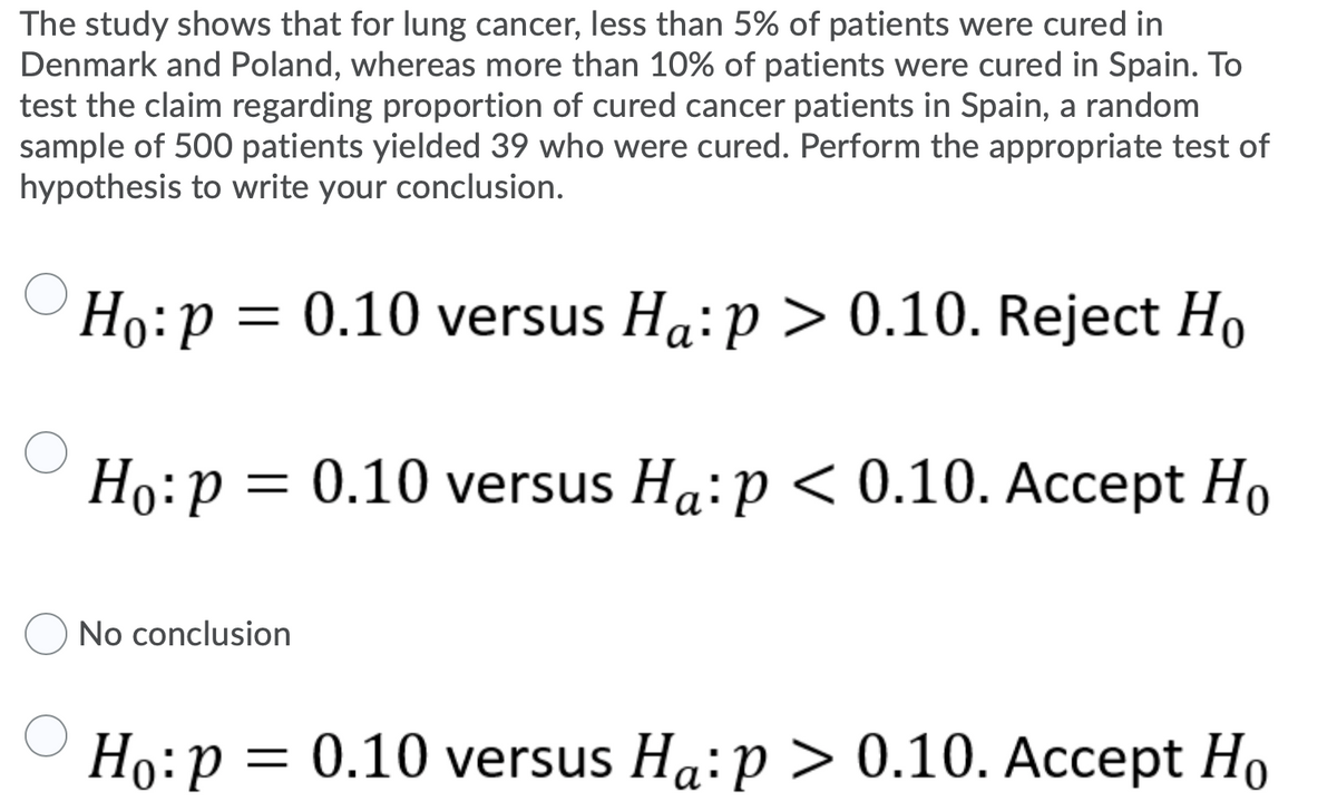 The study shows that for lung cancer, less than 5% of patients were cured in
Denmark and Poland, whereas more than 10% of patients were cured in Spain. To
test the claim regarding proportion of cured cancer patients in Spain, a random
sample of 500 patients yielded 39 who were cured. Perform the appropriate test of
hypothesis to write your conclusion.
Hо: р
= 0.10 versus Ha:p > 0.10. Reject Ho
Но: р 3
= 0.10 versus Ha:p < 0.10. Accept Ho
No conclusion
Ho:p =
= 0.10 versus Ha:p > 0.10. Accept Ho
