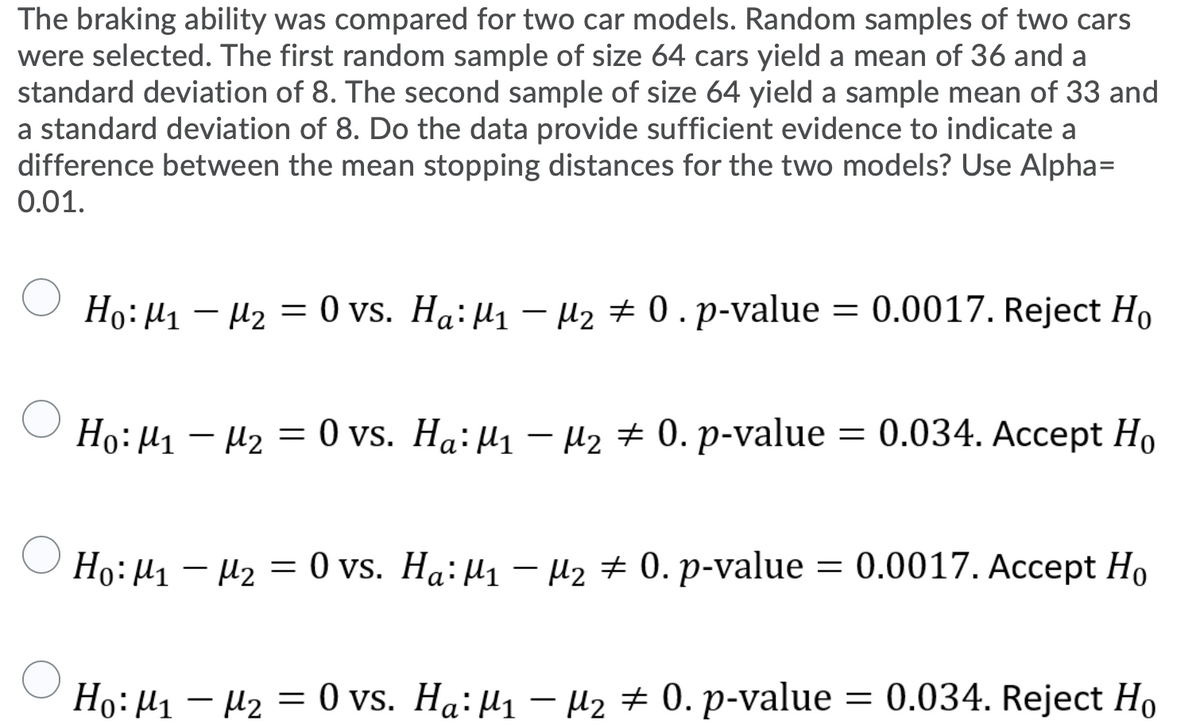 The braking ability was compared for two car models. Random samples of two cars
were selected. The first random sample of size 64 cars yield a mean of 36 and a
standard deviation of 8. The second sample of size 64 yield a sample mean of 33 and
a standard deviation of 8. Do the data provide sufficient evidence to indicate a
difference between the mean stopping distances for the two models? Use Alpha=
0.01.
Ho: µ1 – µ2 = 0 vs. Ha: µ1 – µ2 + 0 .p-value = 0.0017. Reject Ho
Но: Д, — м2 — 0 vs. Ha:M1 — M2 + 0. p-value —
0.034. Ассеpt Ho
O Ho:µ1 – Hz
Но: И — 2 — 0 vs. Ha:M, — нz + 0. p-value
—D 0.0017. Ассept Ho
Ho: H1 – U2 = 0 vs. Ha: µ1 – µ2 + 0. p-value = 0.034. Reject Ho
