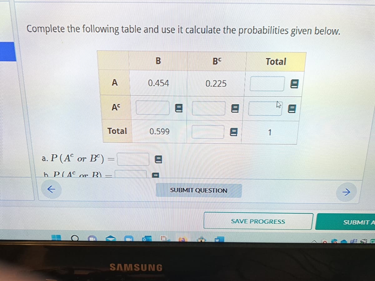 Complete the following table and use it calculate the probabilities given below.
AC
Total
a. P (A or B) =
h PAC or B
B
0.454
0.599
EHT
SAMSUNG
BC
0.225
SUBMIT QUESTION
Total
1
SAVE PROGRESS
↑
SUBMIT A