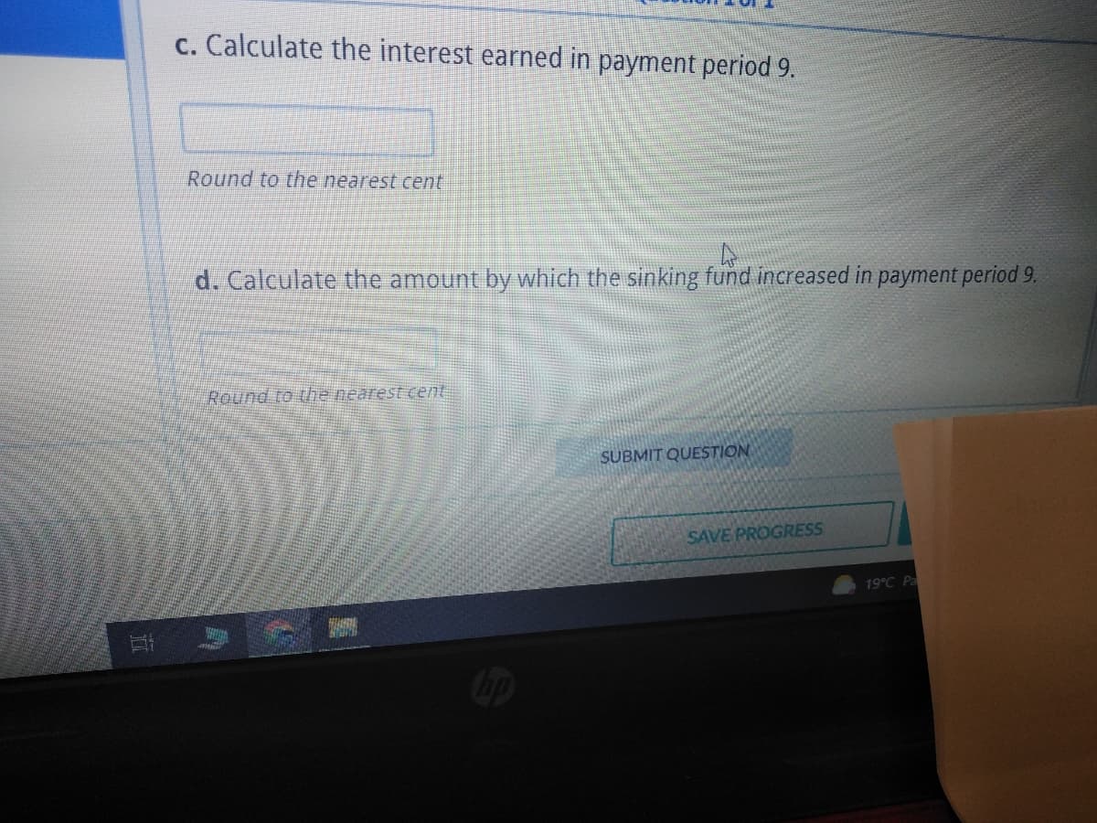 c. Calculate the interest earned in payment period 9.
Round to the nearest cent
d. Calculate the amount by which the sinking fund increased in payment period 9.
Round to the nearest cent
HAHA
SUBMIT QUESTION
SAVE PROGRESS
19°C Pa