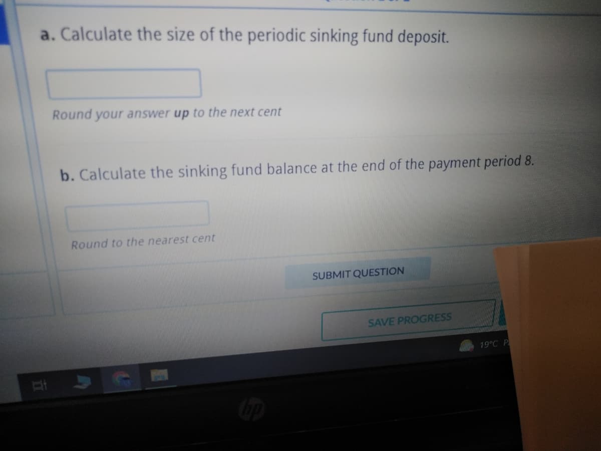 a. Calculate the size of the periodic sinking fund deposit.
Round your answer up to the next cent
b. Calculate the sinking fund balance at the end of the payment period 8.
Round to the nearest cent
SUBMIT QUESTION
SAVE PROGRESS
19°C P