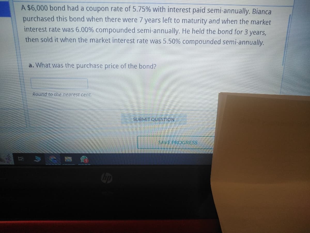 A $6,000 bond had a coupon rate of 5.75% with interest paid semi-annually. Bianca
purchased this bond when there were 7 years left to maturity and when the market
interest rate was 6.00% compounded semi-annually. He held the bond for 3 years,
then sold it when the market interest rate was 5.50% compounded semi-annually.
Hi
a. What was the purchase price of the bond?
Round to the nearest cent.
hp
SUBMIT QUESTION
SAVE PROGRESS