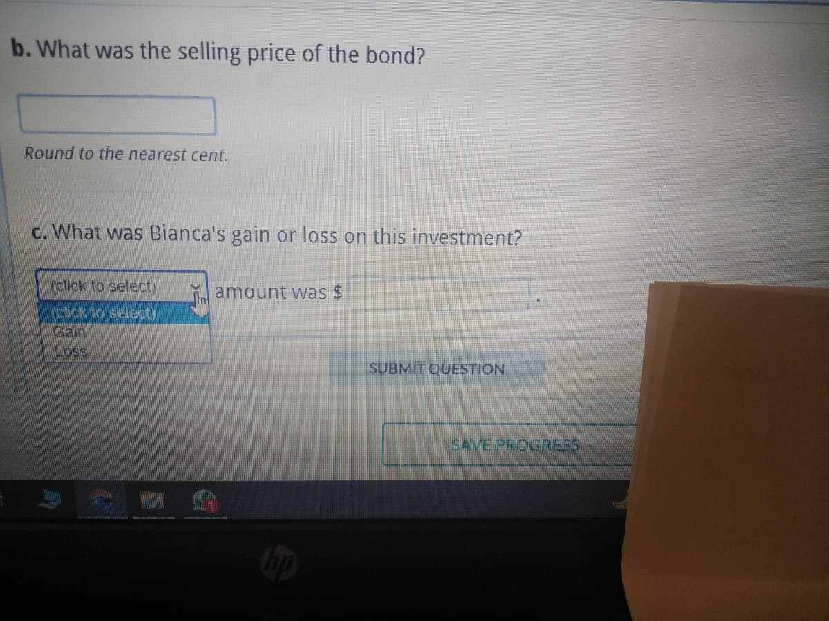 b. What was the selling price of the bond?
Round to the nearest cent.
c. What was Bianca's gain or loss on this investment?
(click to select)
(click to select)
Gain
LOSS
Im
amount was $
SUBMIT QUESTION
SAVE PROGRESS