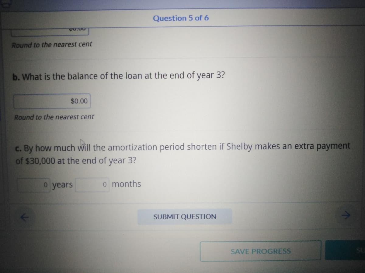 $5.00
Round to the nearest cent
b. What is the balance of the loan at the end of year 3?
$0.00
Round to the nearest cent
Question 5 of 6
c. By how much will the amortization period shorten if Shelby makes an extra payment
of $30,000 at the end of year 3?
o years
o months
SUBMIT QUESTION
SAVE PROGRESS
