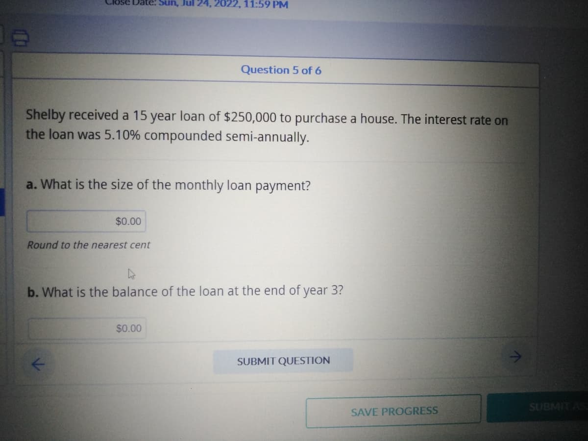 Close Date: Sun, Jul 24, 2022, 11:59 PM
Shelby received a 15 year loan of $250,000 to purchase a house. The interest rate on
the loan was 5.10% compounded semi-annually.
a. What is the size of the monthly loan payment?
$0.00
Round to the nearest cent
K
Question 5 of 6
h
b. What is the balance of the loan at the end of year 3?
$0.00
SUBMIT QUESTION
SAVE PROGRESS
↑
SUBMIT ASS