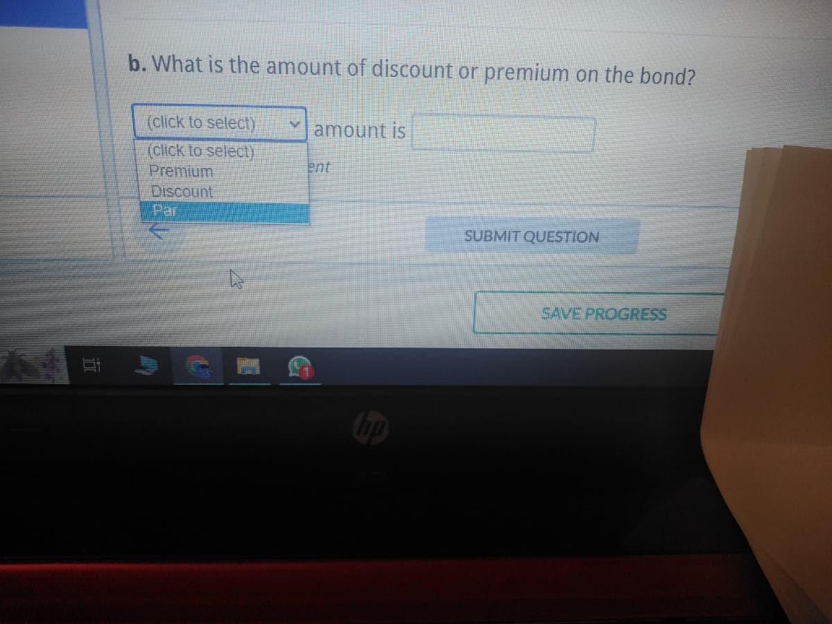 10
b. What is the amount of discount or premium on the bond?
(click to select)
(click to select)
Premium
Discount
Par
V amount is
ent
SUBMIT QUESTION
SAVE PROGRESS