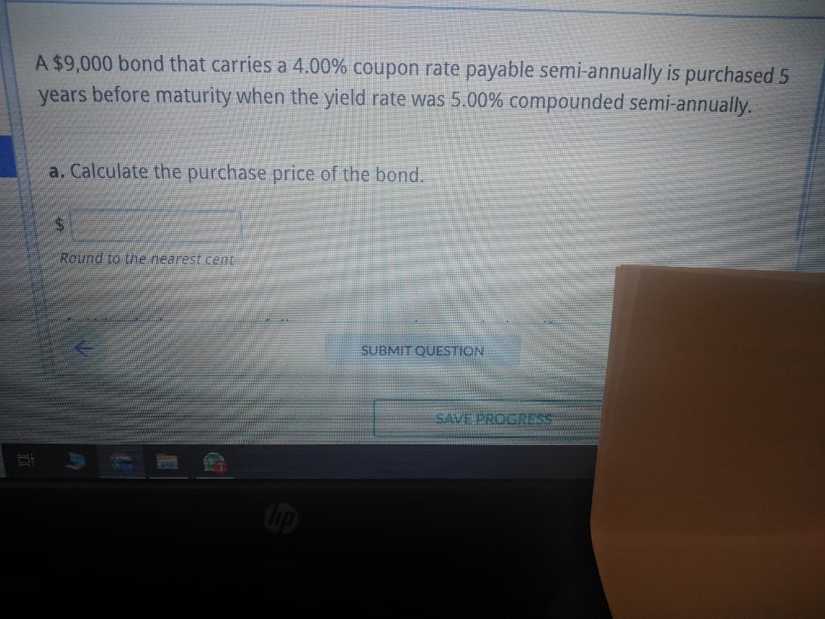 II
A $9,000 bond that carries a 4.00% coupon rate payable semi-annually is purchased 5
years before maturity when the yield rate was 5.00% compounded semi-annually.
a. Calculate the purchase price of the bond.
Round to the nearest cent
THUN
WINS
Byla
hp
SUBMIT QUESTION
SAVE PROGRESS