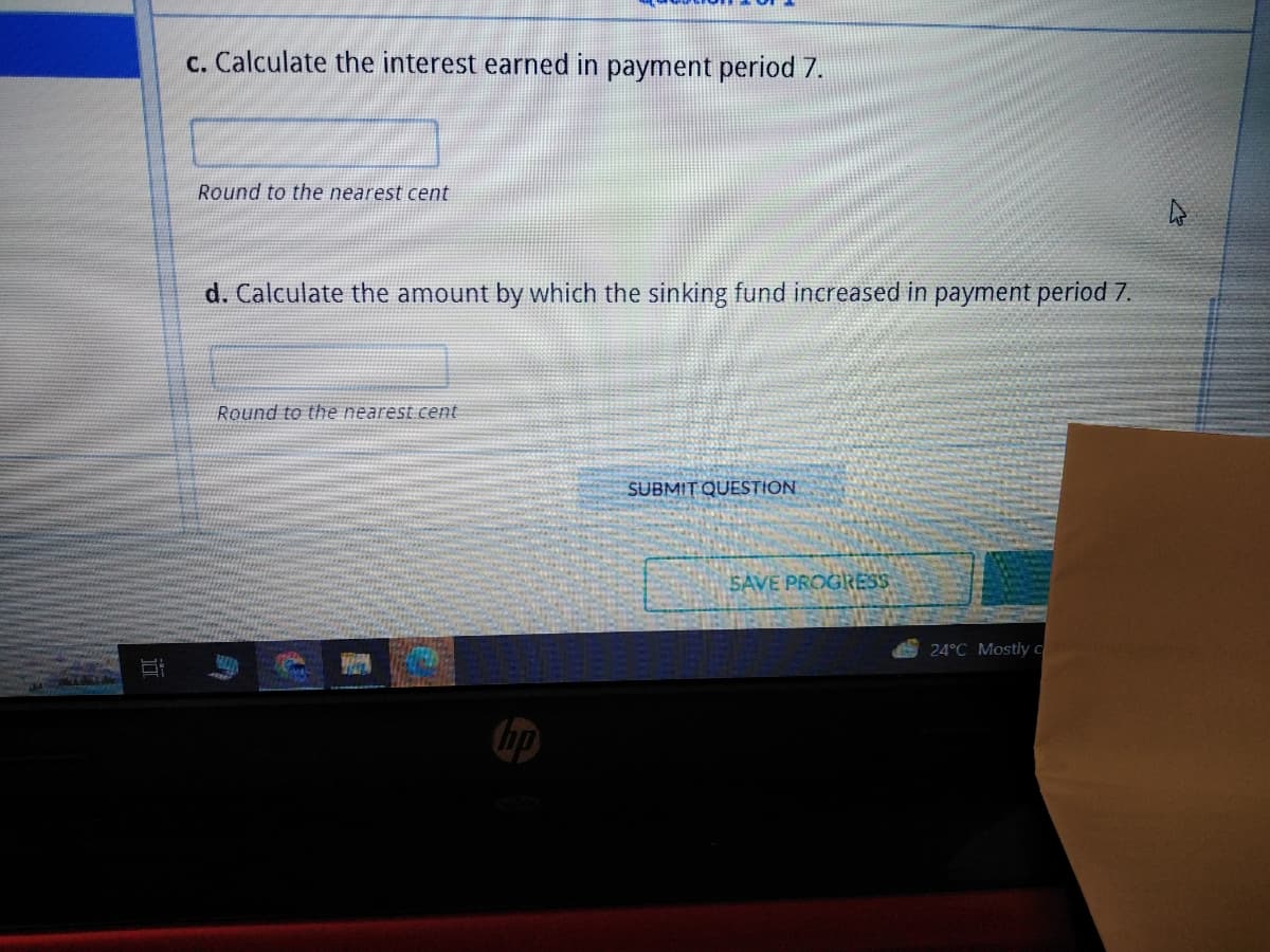 c. Calculate the interest earned in payment period 7.
Round to the nearest cent
d. Calculate the amount by which the sinking fund increased in payment period 7.
Round to the nearest cent
HO
C
TOPA
THEL
MIT QUESTION
SAVE PROGRESS
24°C Mostly c