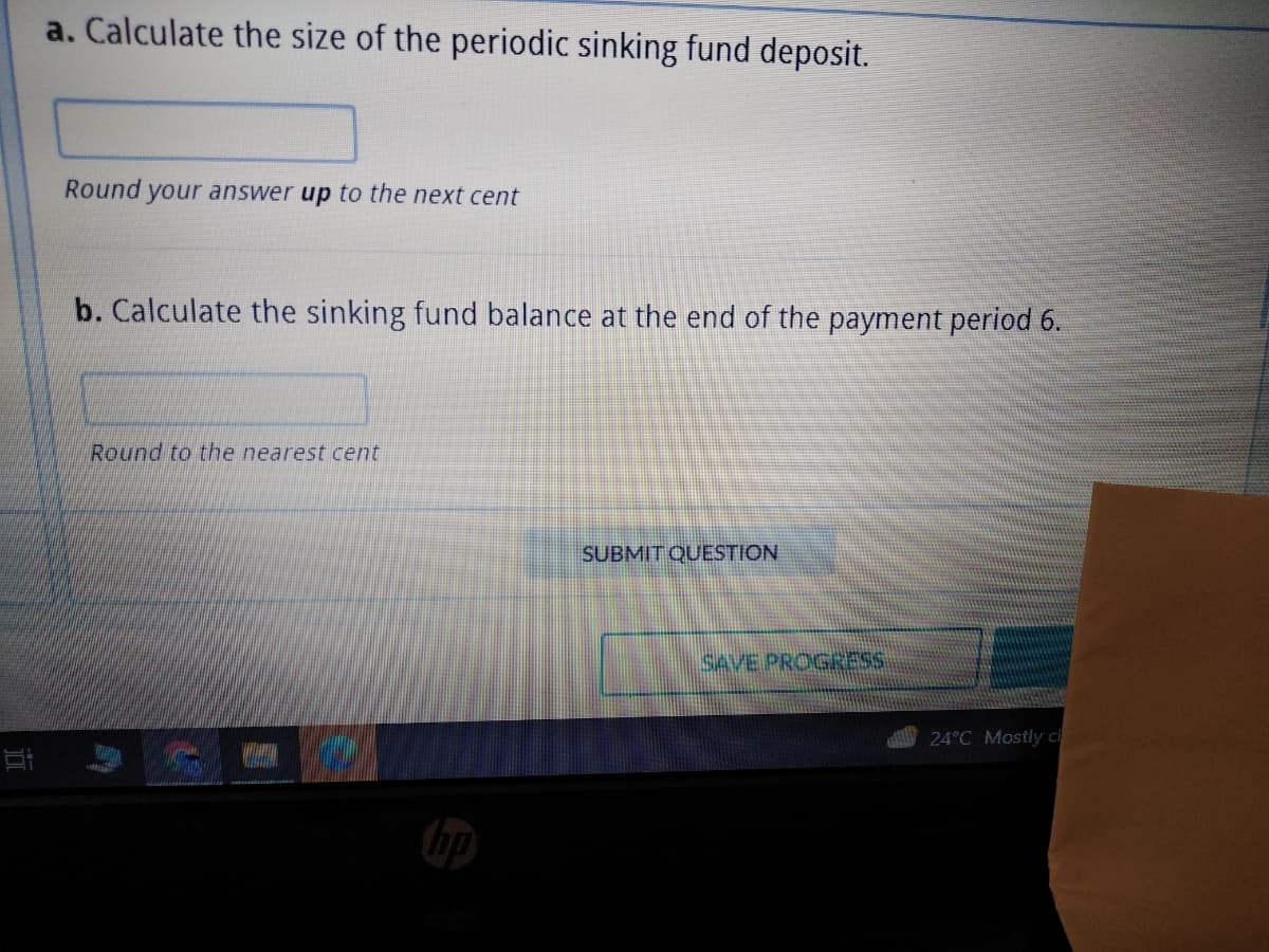 a. Calculate the size of the periodic sinking fund deposit.
Round your answer up to the next cent
b. Calculate the sinking fund balance at the end of the payment period 6.
Round to the nearest cent
SUBMIT QUESTION
SAVE PROGRESS
24°C Mostly cl