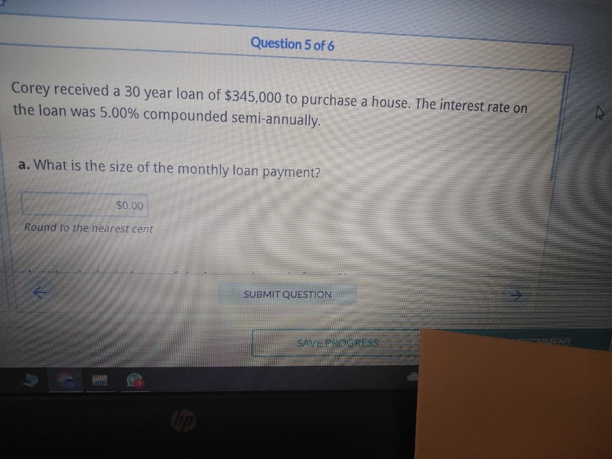 Corey received a 30 year loan of $345,000 to purchase a house. The interest rate on
the loan was 5.00% compounded semi-annually.
Question 5 of 6
a. What is the size of the monthly loan payment?
$0.00
Round to the nearest cent
SUBMIT QUESTION
SAVE PROGRESS