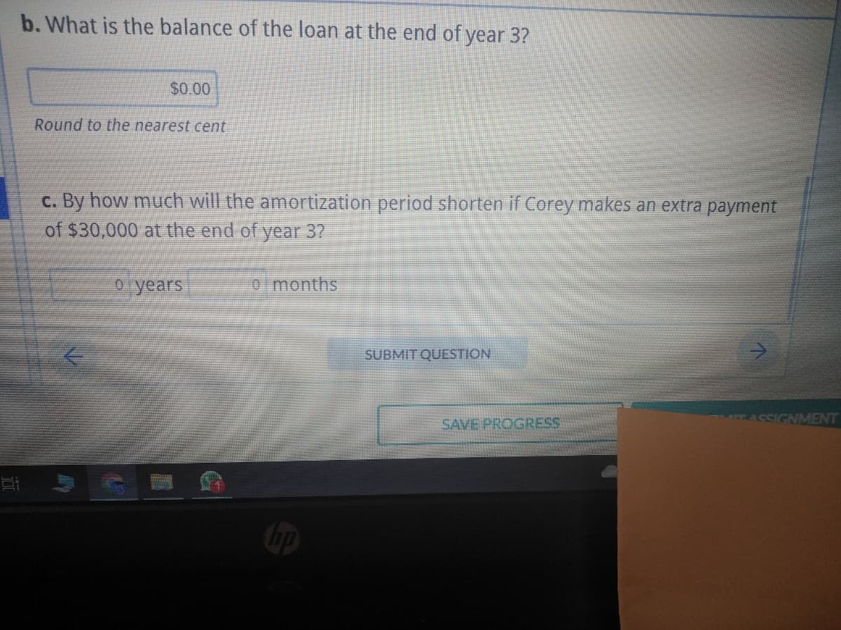 b. What is the balance of the loan at the end of year 3?
81
$0.00
Round to the nearest cent
c. By how much will the amortization period shorten if Corey makes an extra payment
of $30,000 at the end of year 3?
o years
0 months
hp
SUBMIT QUESTION
SAVE PROGRESS
ASSIGNMENT