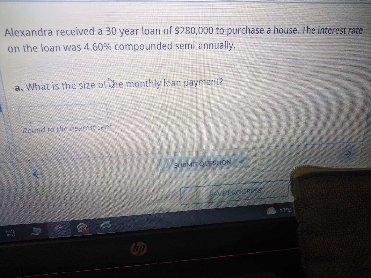 Alexandra received a 30 year loan of $280,000 to purchase a house. The interest rate
on the loan was 4.60% compounded semi-annually.
a. What is the size of the monthly loan payment?
Round to the nearest cent
hp
SUBMIT QUESTION
SAVE PROGRESS
12°C