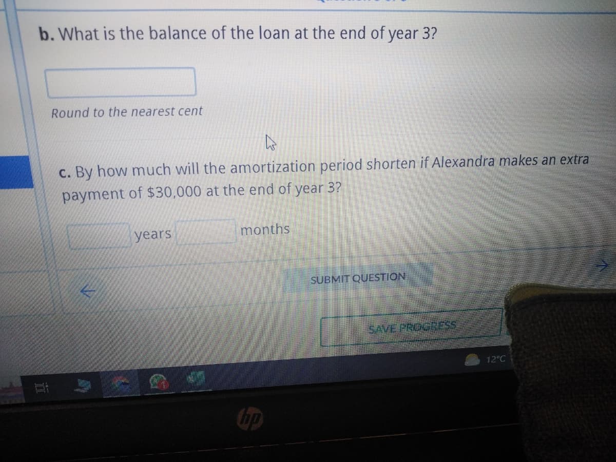 b. What is the balance of the loan at the end of year 3?
Round to the nearest cent
c. By how much will the amortization period shorten if Alexandra makes an extra
payment of $30,000 at the end of year 3?
years
months
hp
SUBMIT QUESTION
SAVE PROGRESS
12°C