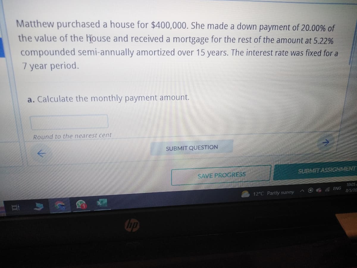 Matthew purchased a house for $400,000. She made a down payment of 20.00% of
the value of the house and received a mortgage for the rest of the amount at 5.22%
compounded semi-annually amortized over 15 years. The interest rate was fixed for a
7 year period.
I!
a. Calculate the monthly payment amount.
Round to the nearest cent
E
hp
SUBMIT QUESTION
SAVE PROGRESS
12°C Partly sunny
SUBMIT ASSIGNMENT
ENG
10:05
8/5/20