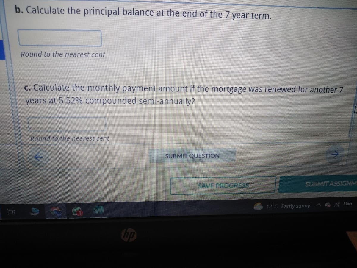 b. Calculate the principal balance at the end of the 7 year term.
Round to the nearest cent
c. Calculate the monthly payment amount if the mortgage was renewed for another 7
years at 5.52% compounded semi-annually?
Round to the nearest cent
hp
SUBMIT QUESTION
SAVE PROGRESS
SUBMIT ASSIGNM
12°C Partly sunny
ENG