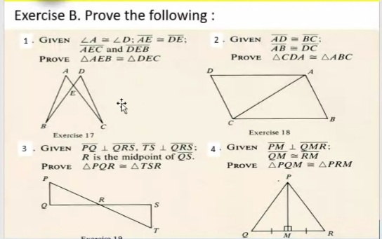 Exercise B. Prove the following :
1. GIVEN LA = LD: AE = DE;
AEC and DEB
2. GIVEN
AD= BC:
AB = DC
PROVE AAEB = ADEC
PROVE ACDA AABC
AD
Exercise 18
Exercise 17
3. GIVEN PQ 1 QRS, TS QRS:
Ris the midpoint of QS.
PM 1 QMR:
QM RM
PROVE APQM = APRM
4. GIVEN
PROVE ΔΡΟR ΔTSR
