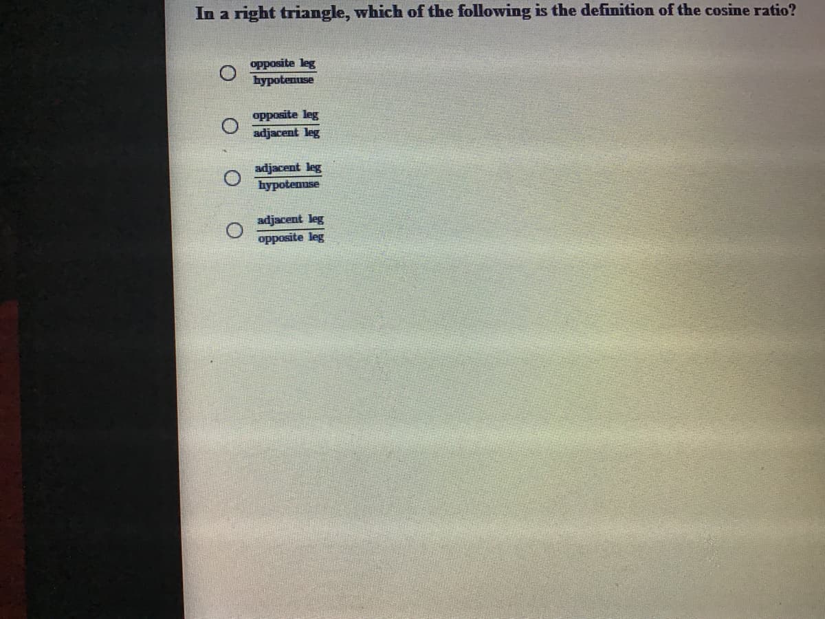 In a right triangle, which of the following is the definition of the cosine ratio?
opposite leg
hypotenuse
opposite leg
adjacent leg
adjacent leg
hypotenuse
adjacent leg
opposite leg
O O O
