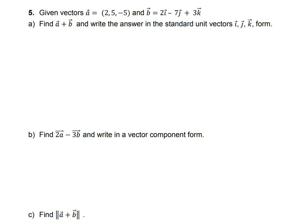 (2,5, –5) and b = 27 - 7j + 3k
a) Find å + b and write the answer in the standard unit vectors 7, j, k, form.
5. Given vectors à =
b) Find 2a – 3b and write in a vector component form.
c) Find ||ä + B|| .

