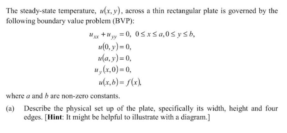 The steady-state temperature, u(x, y), across a thin rectangular plate is governed by the
following boundary value problem (BVP):
U xx +u yy = 0, 0<x<a,0< y <b,
u(0, y) = 0,
u(а, у) -0,
u, (x,0) = 0,
u(x, b) = f(x),
%3D
where a and b are non-zero constants.
(а)
Describe the physical set up of the plate, specifically its width, height and four
edges. [Hint: It might be helpful to illustrate with a diagram.]
