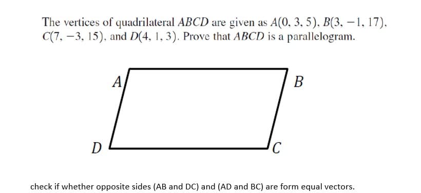 The vertices of quadrilateral ABCD are given as A(0, 3, 5), B(3, – 1, 17),
C(7, -3, 15), and D(4, 1, 3). Prove that ABCD is a parallelogram.
А
В
D
check if whether opposite sides (AB and DC) and (AD and BC) are form equal vectors.
