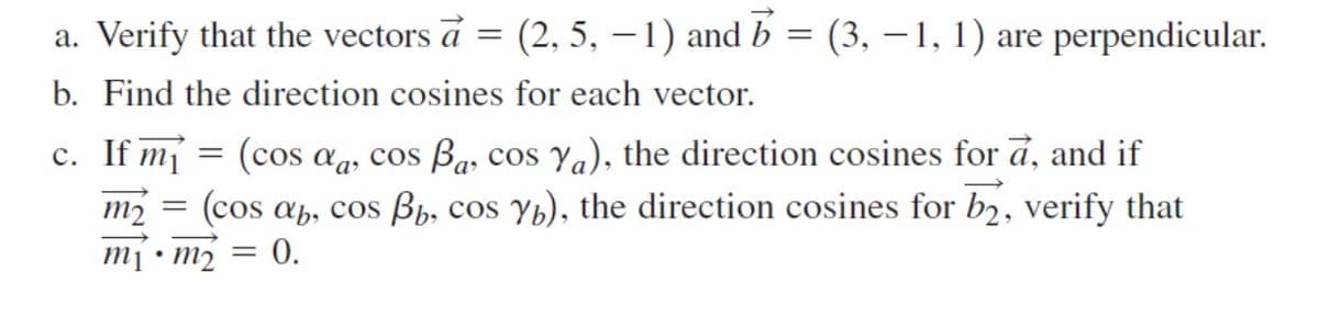 a. Verify that the vectors a = (2, 5, – 1) and b = (3, – 1, 1) are perpendicular.
b. Find the direction cosines for each vector.
c. If mj = (cos ag, cos Ba, cos Ya), the direction cosines for a, and if
m2 = (cos ab, cos Bp, cos Yb), the direction cosines for b2, verify that
0.
Tu . lu
