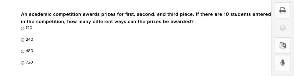 An academic competition awards prizes for first, second, and third place. If there are 10 students entered
in the competition, how many different ways can the prizes be awarded?
O 120
O 240
O 480
O 720
