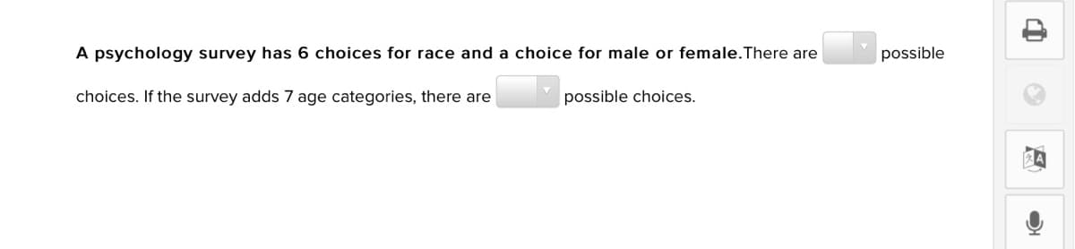 A psychology survey has 6 choices for race and a choice for male or female.There are
possible
choices. If the survey adds 7 age categories, there are
possible choices.
