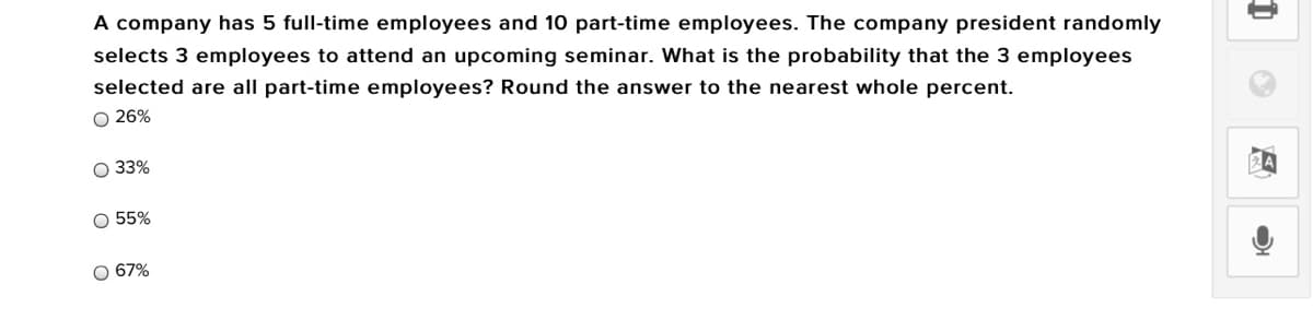 A company has 5 full-time employees and 10 part-time employees. The company president randomly
selects 3 employees to attend an upcoming seminar. What is the probability that the 3 employees
selected are all part-time employees? Round the answer to the nearest whole percent.
O 26%
O 33%
O 55%
O 67%
