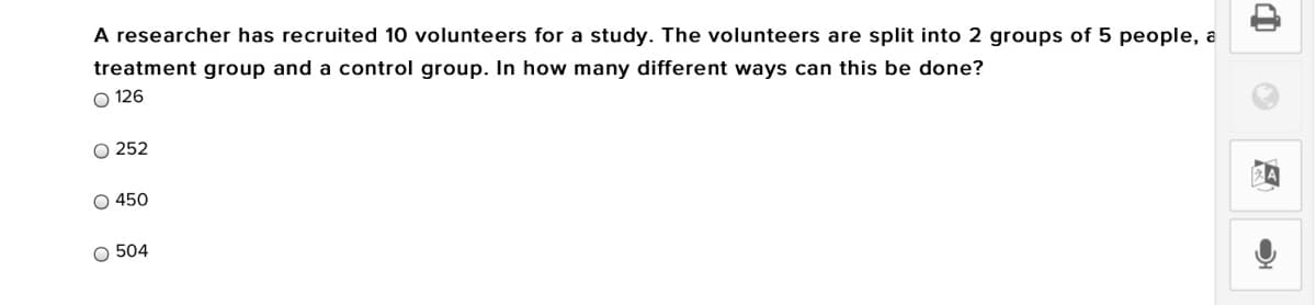 A researcher has recruited 10 volunteers for a study. The volunteers are split into 2 groups of 5 people, a
treatment group and a control group. In how many different ways can this be done?
O 126
O 252
O 450
O 504
