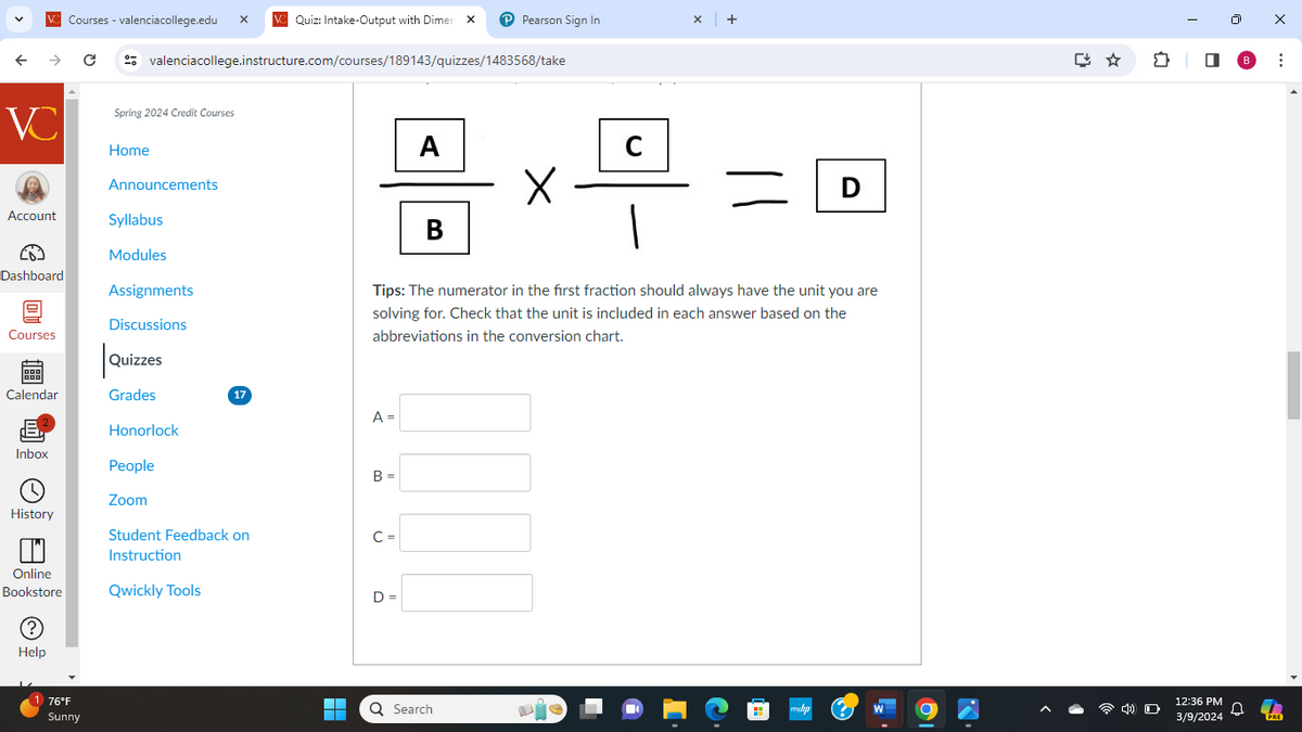 VC Courses - valenciacollege.edu
VC Quiz: Intake-Output with Dimen x
Pearson Sign In
x +
← →
C
valenciacollege.instructure.com/courses/189143/quizzes/1483568/take
VC
Spring 2024 Credit Courses
Home
Announcements
Account
Syllabus
Modules
Dashboard
O
Assignments
Discussions
A
C
Х
D
B
Tips: The numerator in the first fraction should always have the unit you are
solving for. Check that the unit is included in each answer based on the
abbreviations in the conversion chart.
Courses
Quizzes
Calendar
Grades
17
A =
Honorlock
Inbox
People
B =
Zoom
History
Student Feedback on
C =
Instruction
Online
Bookstore
Qwickly Tools
D =
(?)
Help
1 76°F
Sunny
"
0
☐
B
3/9/2024
Q Search
товар
W
12:36 PM