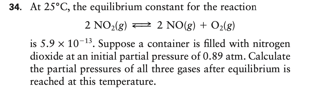 34. At 25°C, the equilibrium constant for the reaction
2 NO2(g)
2 NO(g) + O2(g)
is 5.9 x 10-13. Suppose a container is filled with nitrogen
dioxide at an initial partial pressure of 0.89 atm. Calculate
the partial pressures of all three gases after equilibrium is
reached at this temperature.

