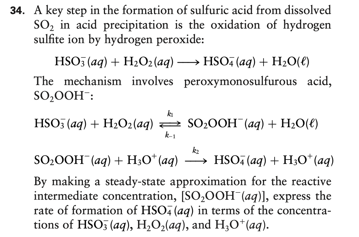 34. A key step in the formation of sulfuric acid from dissolved
SO, in acid precipitation is the oxidation of hydrogen
sulfite ion by hydrogen peroxide:
HSO5 (aq) + H2O2 (aq) -
The mechanism involves peroxymonosulfurous acid,
SO,0OH:
HSO, (aq) + H20(e)
ki
HSO3 (аg) + H02(aq) — SO20OH (аg)+ H:0(€)
k-1
k2
SO20OH¯(aq) + H3O* (aq)
→ HSO, (aq) + H3O* (aq)
By making a steady-state approximation for the reactive
intermediate concentration, [SO2OOH¯(aq)], express the
rate of formation of HSO, (aq) in terms of the concentra-
tions of HSO3 (aq), H,O2(aq), and H;O*(aq).
