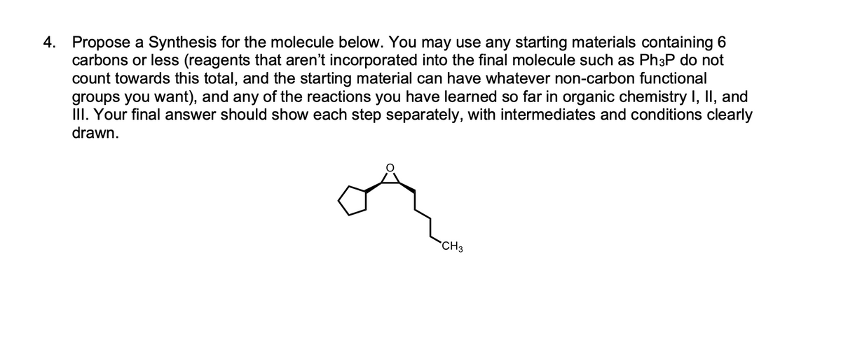 4. Propose a Synthesis for the molecule below. You may use any starting materials containing 6
carbons or less (reagents that aren't incorporated into the final molecule such as Ph³P do not
count towards this total, and the starting material can have whatever non-carbon functional
groups you want), and any of the reactions you have learned so far in organic chemistry I, II, and
III. Your final answer should show each step separately, with intermediates and conditions clearly
drawn.
CH3