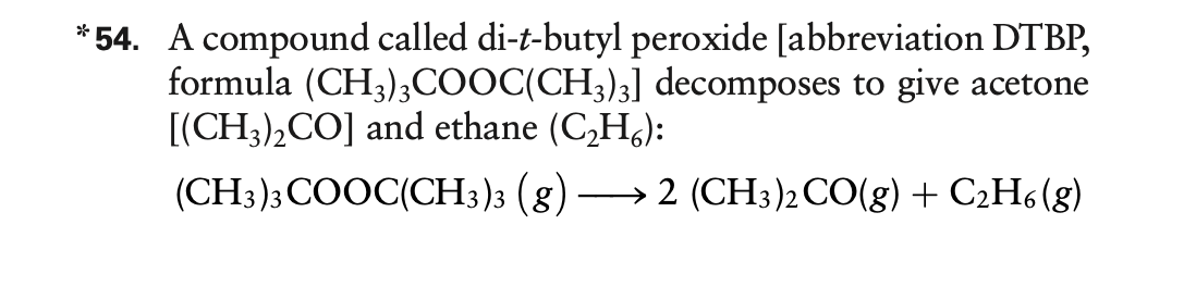 *54. A compound called di-t-butyl peroxide [abbreviation DTBP,
formula (CH3);COOC(CH3)3] decomposes to give acetone
[(CH3),CO] and ethane (C,H,):
(CH3); COOC(CH3)3 (g)
→ 2 (CH;)2CO(g) + C2H6 (g)
