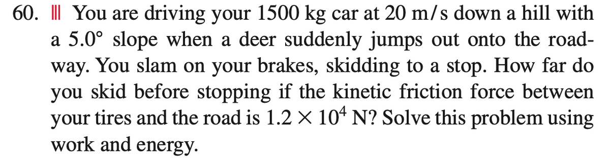 60. III You are driving your 1500 kg car at 20 m/s down a hill with
a 5.0° slope when a deer suddenly jumps out onto the road-
way. You slam on your brakes, skidding to a stop. How far do
you skid before stopping if the kinetic friction force between
your tires and the road is 1.2 × 104 N? Solve this problem using
work and energy.