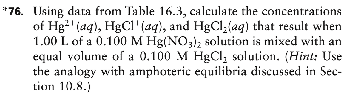 *76. Using data from Table 16.3, calculate the concentrations
of Hg²*(aq), HgCl*(aq), and HgCl2(aq) that result when
1.00 L of a 0.100 M Hg(NO3)2 solution is mixed with an
equal volume of a 0.100 M HgCl, solution. (Hint: Use
the analogy with amphoteric equilibria discussed in Sec-
tion 10.8.)
